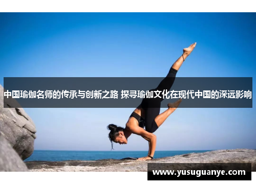 中国瑜伽名师的传承与创新之路 探寻瑜伽文化在现代中国的深远影响