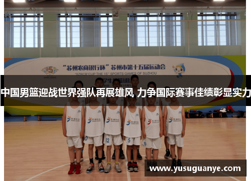 中国男篮迎战世界强队再展雄风 力争国际赛事佳绩彰显实力
