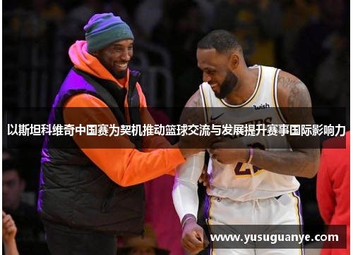 以斯坦科维奇中国赛为契机推动篮球交流与发展提升赛事国际影响力