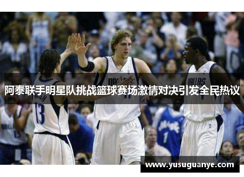 阿泰联手明星队挑战篮球赛场激情对决引发全民热议