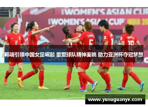 韩端引领中国女足崛起 重塑球队精神面貌 助力亚洲杯夺冠梦想
