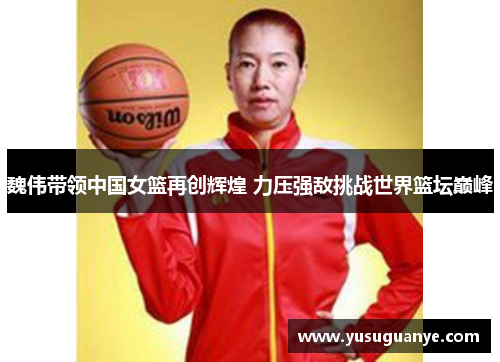 魏伟带领中国女篮再创辉煌 力压强敌挑战世界篮坛巅峰