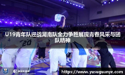 U19青年队迎战湖南队全力争胜展现青春风采与团队精神