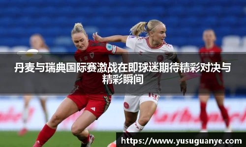丹麦与瑞典国际赛激战在即球迷期待精彩对决与精彩瞬间